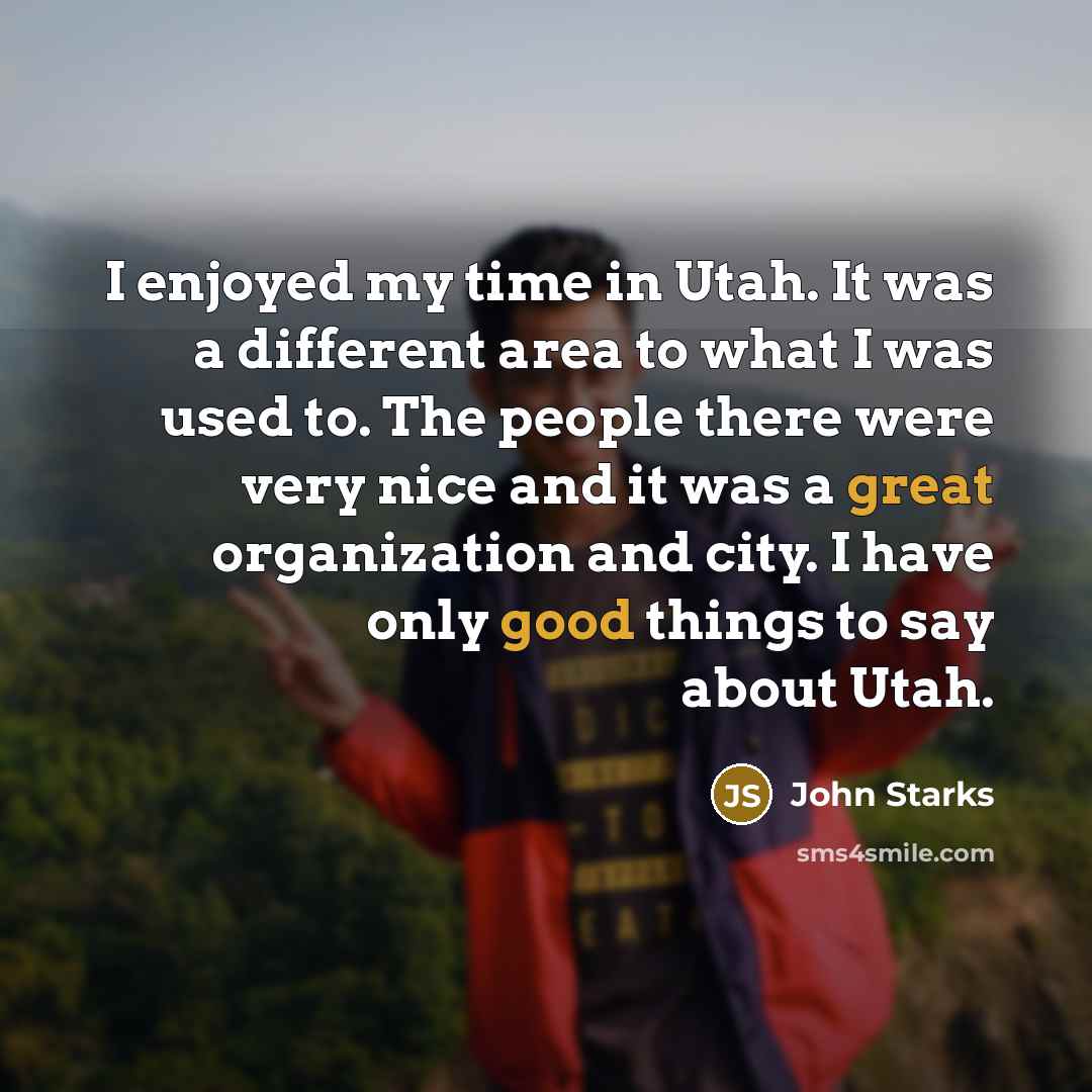 “I enjoyed my time in Utah. It was a different area to what I was used to. The people there were very nice and it was a great organization and city. I have only good things to say about Utah.” quote by John Starks