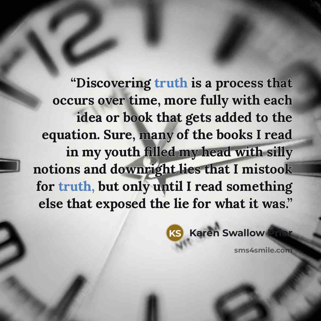 “Discovering truth is a process that occurs over time, more fully with each idea or book that gets added to the equation. Sure, many of the books I read in my youth filled my head with silly notions and downright lies that I mistook for truth, but only until I read something else that exposed the…” quote by Karen Swallow Prior