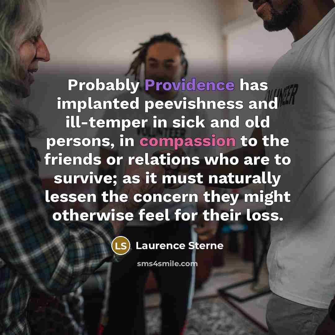 “Probably Providence has implanted peevishness and ill-temper in sick and old persons, in compassion to the friends or relations who are to survive; as it must naturally lessen the concern they might otherwise feel for their loss.” quote by Laurence Sterne