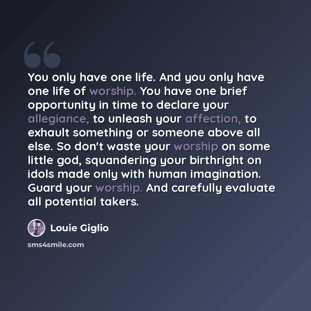 “You only have one life. And you only have one life of worship. You have one brief opportunity in time to declare your allegiance, to unleash your affection, to exhault something or someone above all else. So don't waste your worship on some little god, squandering your birthright on idols made…” quote by Louie Giglio