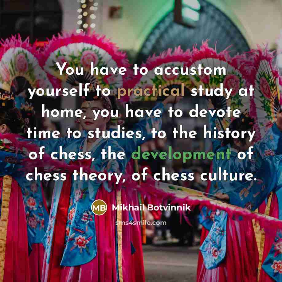 “You have to accustom yourself to practical study at home, you have to devote time to studies, to the history of chess, the development of chess theory, of chess culture.” quote by Mikhail Botvinnik
