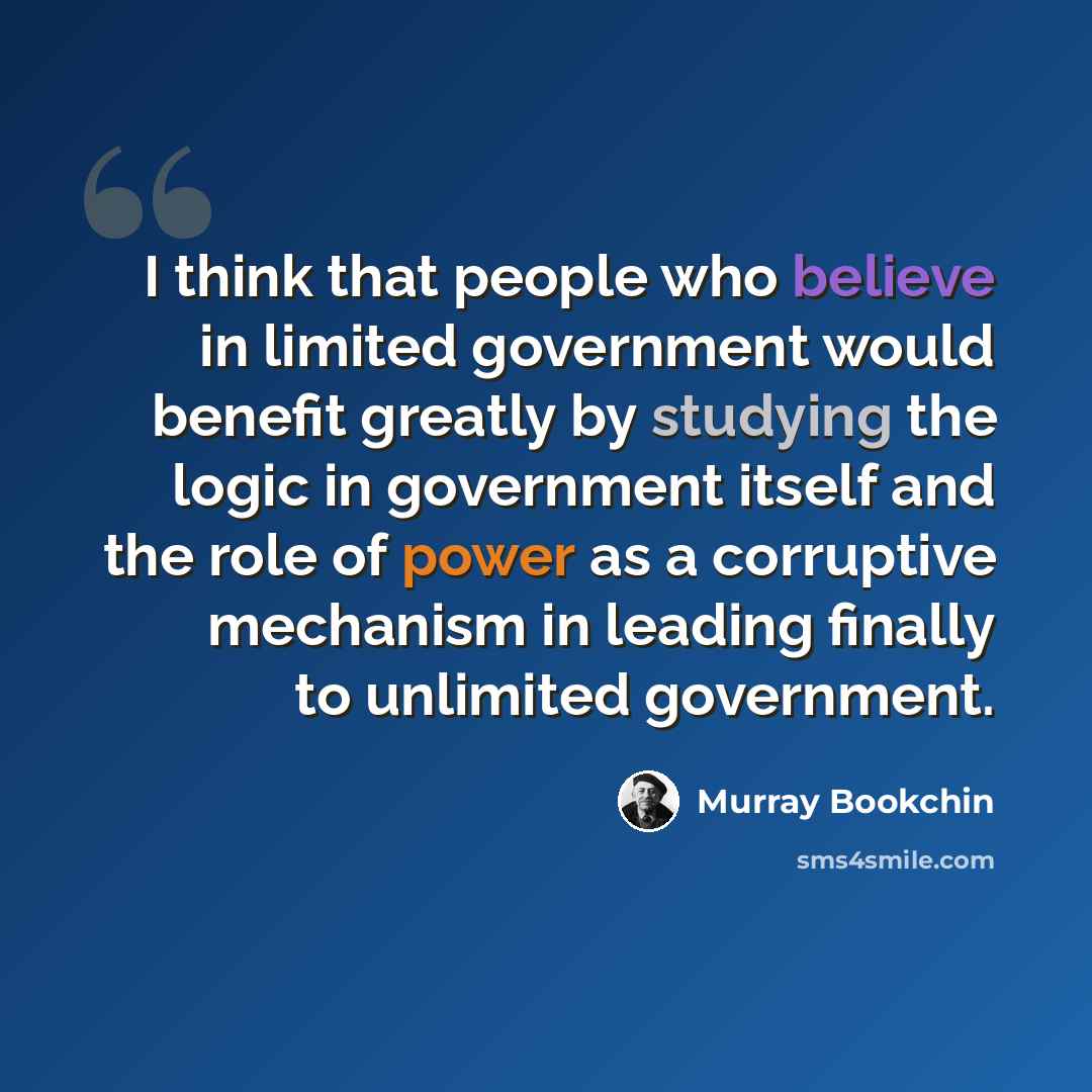 “I think that people who believe in limited government would benefit greatly by studying the logic in government itself and the role of power as a corruptive mechanism in leading finally to unlimited government.” quote by Murray Bookchin