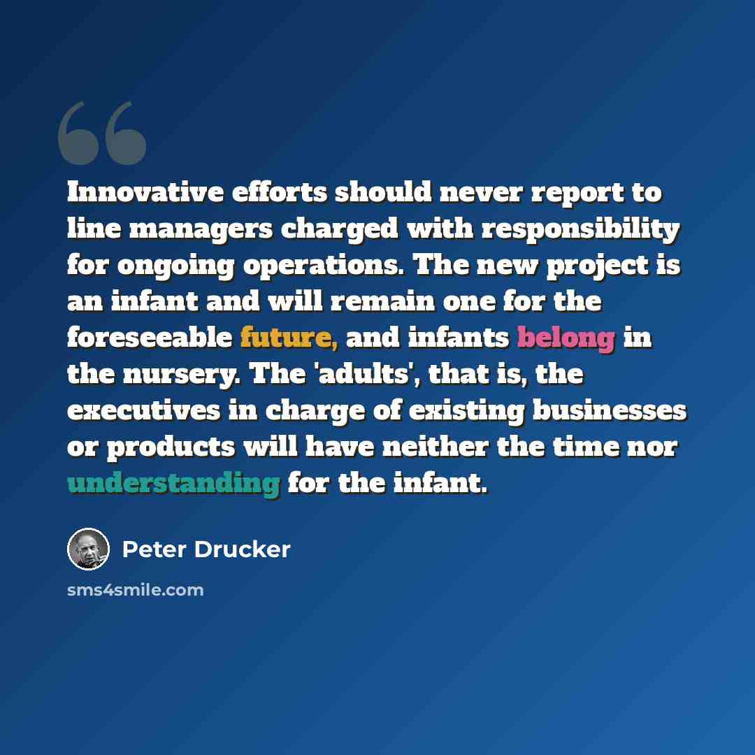 “Innovative efforts should never report to line managers charged with responsibility for ongoing operations. The new project is an infant and will remain one for the foreseeable future, and infants belong in the nursery. The 'adults', that is, the executives in charge of existing businesses or…” quote by Peter Drucker