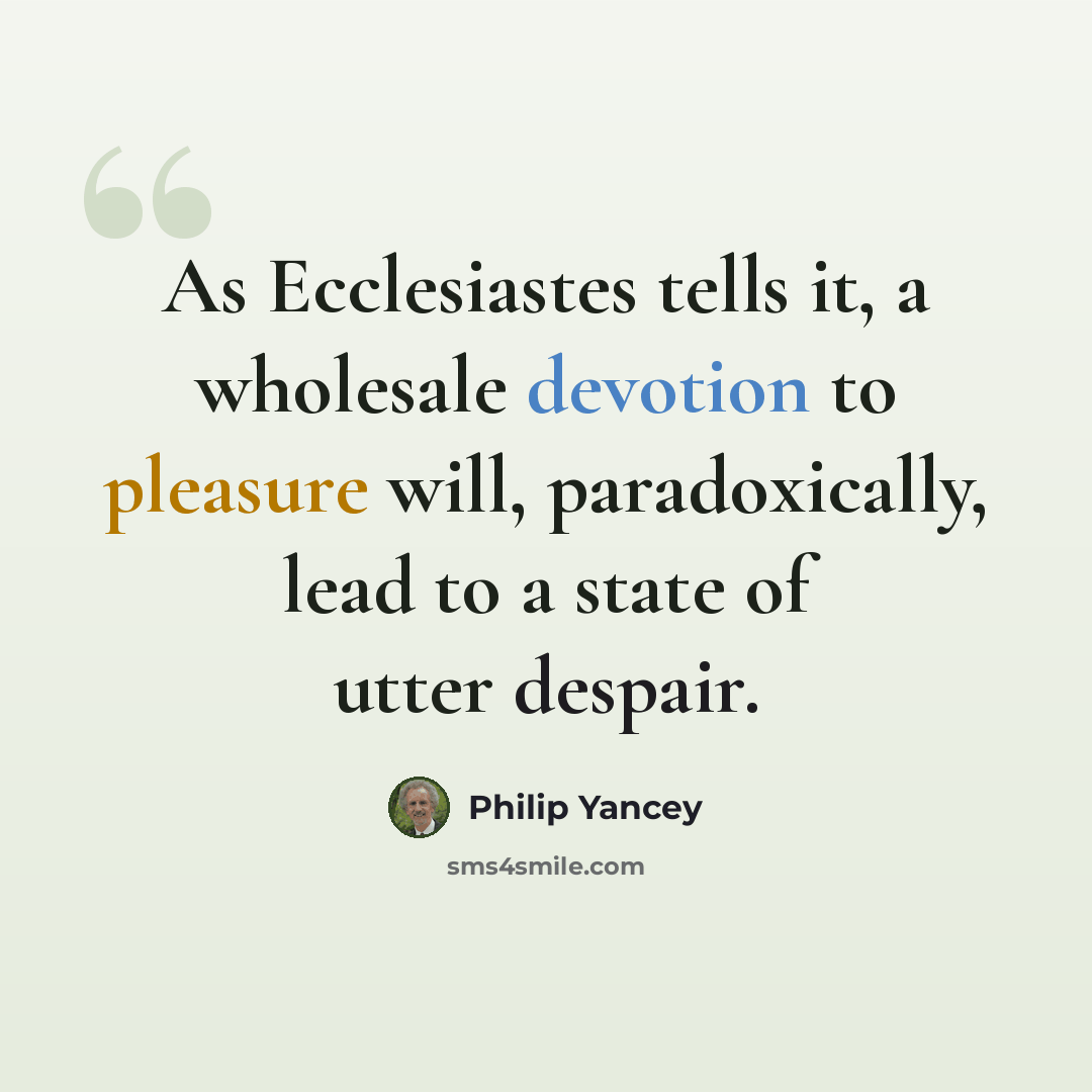 “As Ecclesiastes tells it, a wholesale devotion to pleasure will, paradoxically, lead to a state of utter despair.” quote by Philip Yancey
