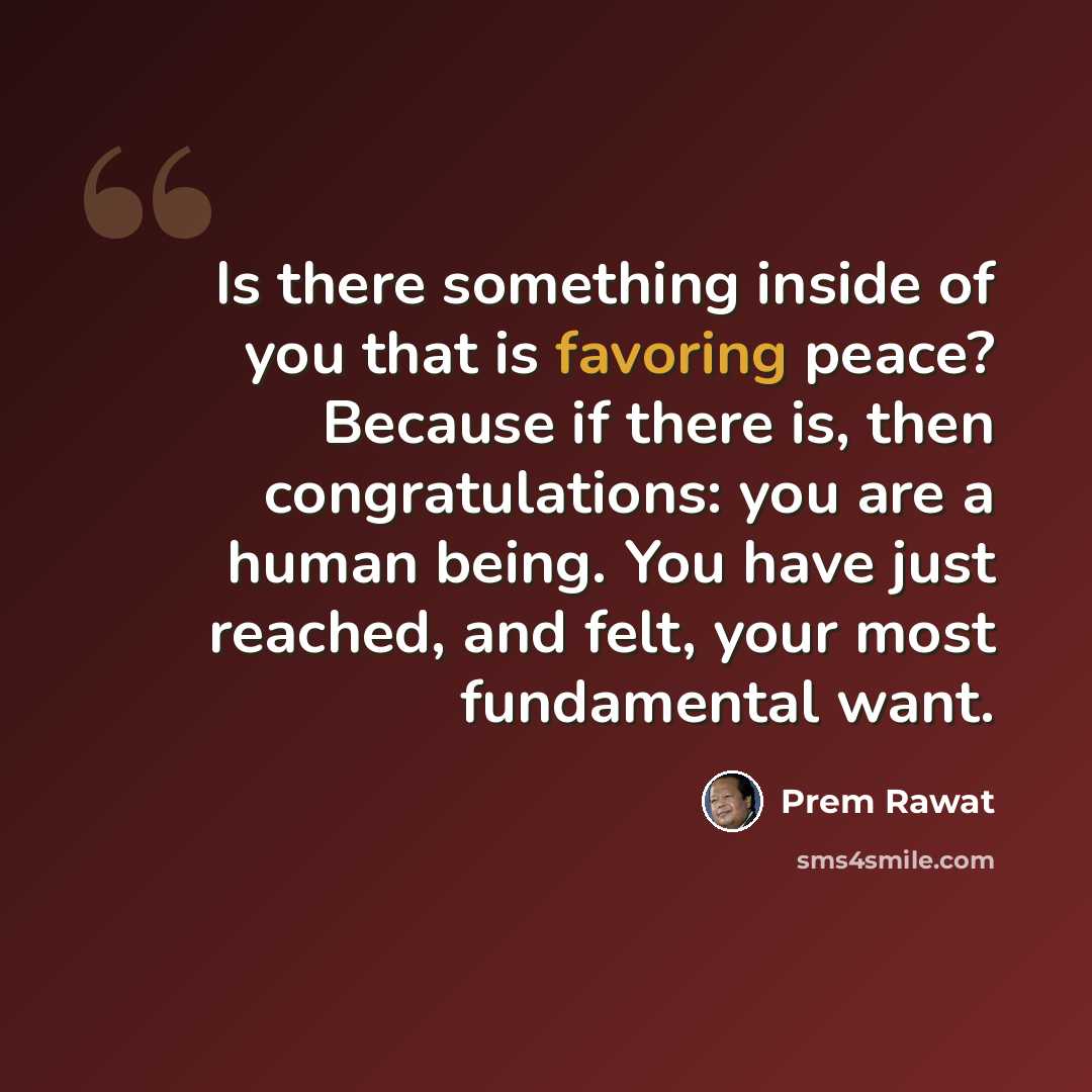 “Is there something inside of you that is favoring peace? Because if there is, then congratulations: you are a human being. You have just reached, and felt, your most fundamental want.” quote by Prem Rawat