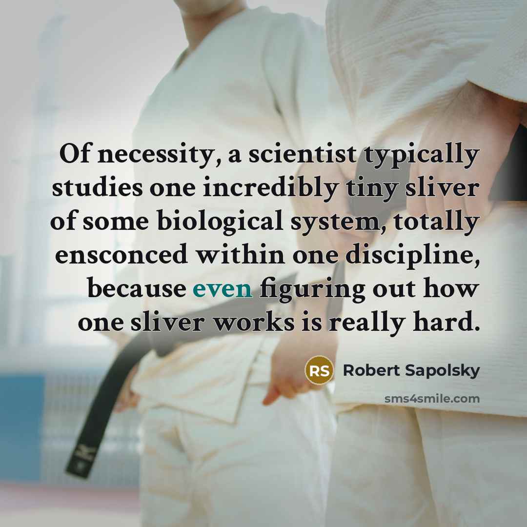 “Of necessity, a scientist typically studies one incredibly tiny sliver of some biological system, totally ensconced within one discipline, because even figuring out how one sliver works is really hard.” quote by Robert Sapolsky