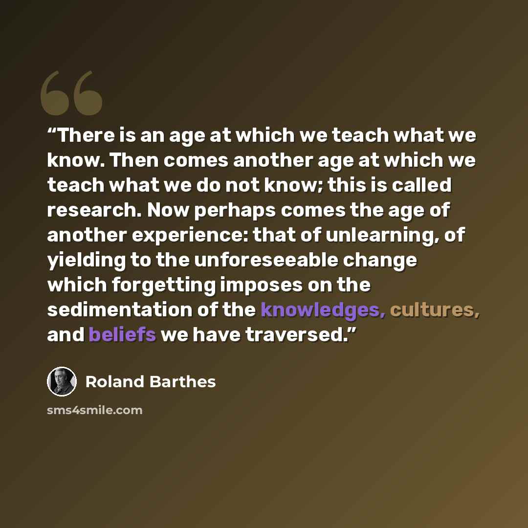 “There is an age at which we teach what we know. Then comes another age at which we teach what we do not know; this is called research. Now perhaps comes the age of another experience: that of unlearning, of yielding to the unforeseeable change which forgetting imposes on the sedimentation of the…” quote by Roland Barthes