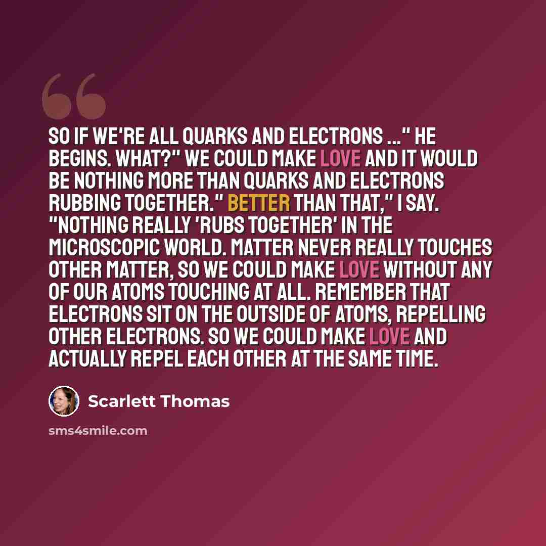 “So if we're all quarks and electrons ..." he begins. What?" We could make love and it would be nothing more than quarks and electrons rubbing together." Better than that," I say. "Nothing really 'rubs together' in the microscopic world. Matter never really touches other matter, so we could make…” quote by Scarlett Thomas