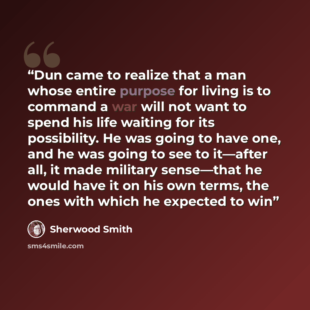“Dun came to realize that a man whose entire purpose for living is to command a war will not want to spend his life waiting for its possibility. He was going to have one, and he was going to see to it—after all, it made military sense—that he would have it on his own terms, the ones with which he…” quote by Sherwood Smith