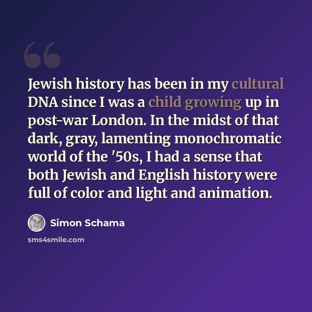 “Jewish history has been in my cultural DNA since I was a child growing up in post-war London. In the midst of that dark, gray, lamenting monochromatic world of the '50s, I had a sense that both Jewish and English history were full of color and light and animation.” quote by Simon Schama