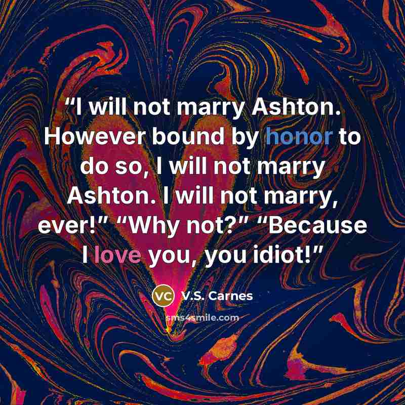 “I will not marry Ashton. However bound by honor to do so, I will not marry Ashton. I will not marry, ever!” “Why not?” “Because I love you, you idiot!” quote by V.S. Carnes