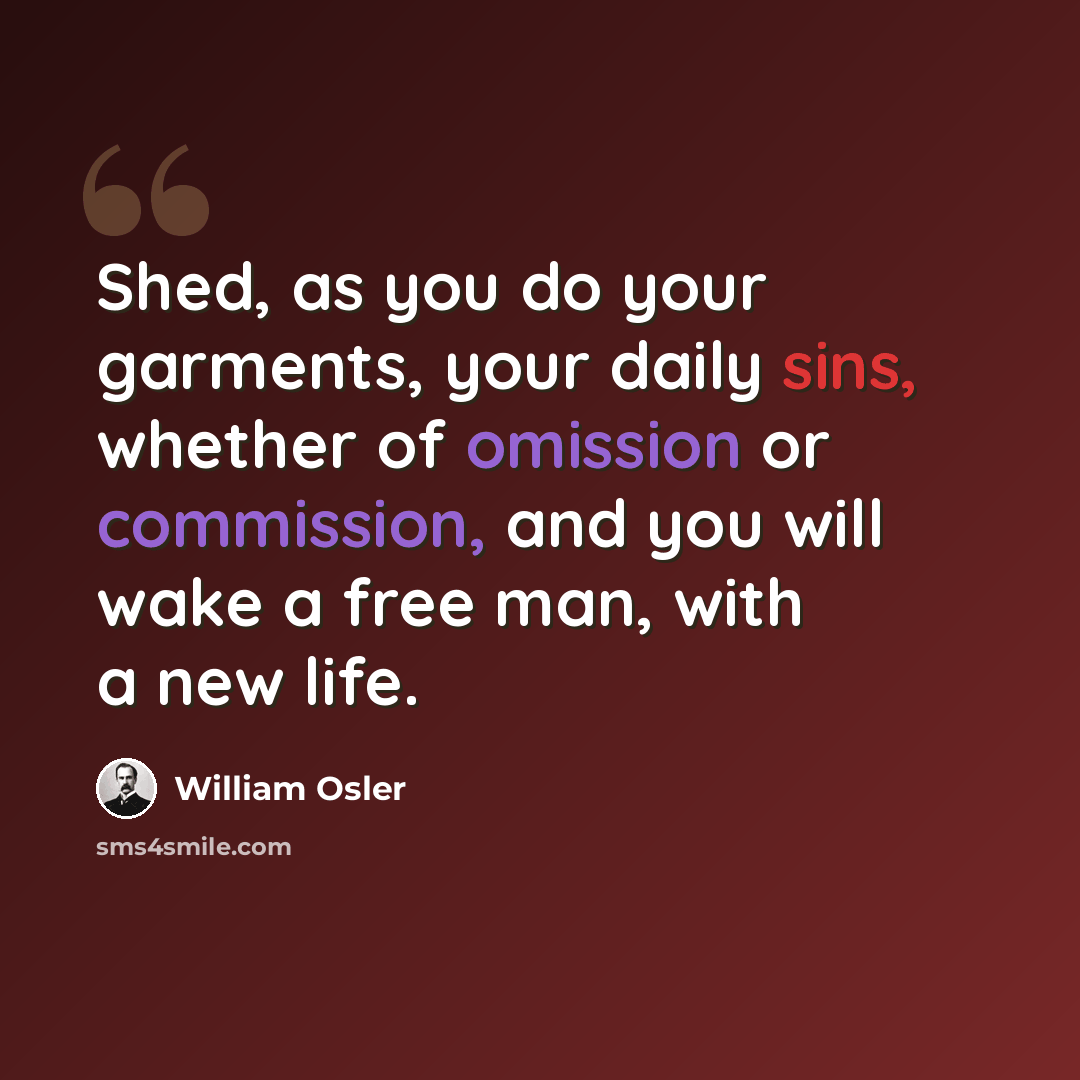 “Shed, as you do your garments, your daily sins, whether of omission or commission, and you will wake a free man, with a new life.” quote by William Osler