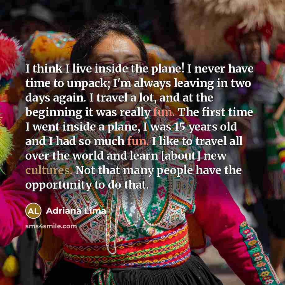 “I think I live inside the plane! I never have time to unpack; I'm always leaving in two days again. I travel a lot, and at the beginning it was really fun. The first time I went inside a plane, I was 15 years old and I had so much fun. I like to travel all over the world and learn [about] new…” quote by Adriana Lima