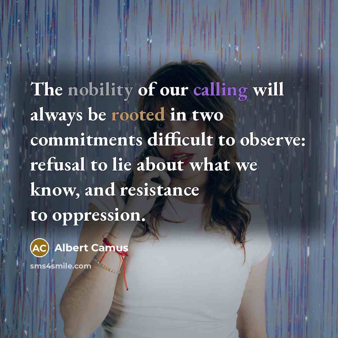 “The nobility of our calling will always be rooted in two commitments difficult to observe: refusal to lie about what we know, and resistance to oppression.” quote by Albert Camus