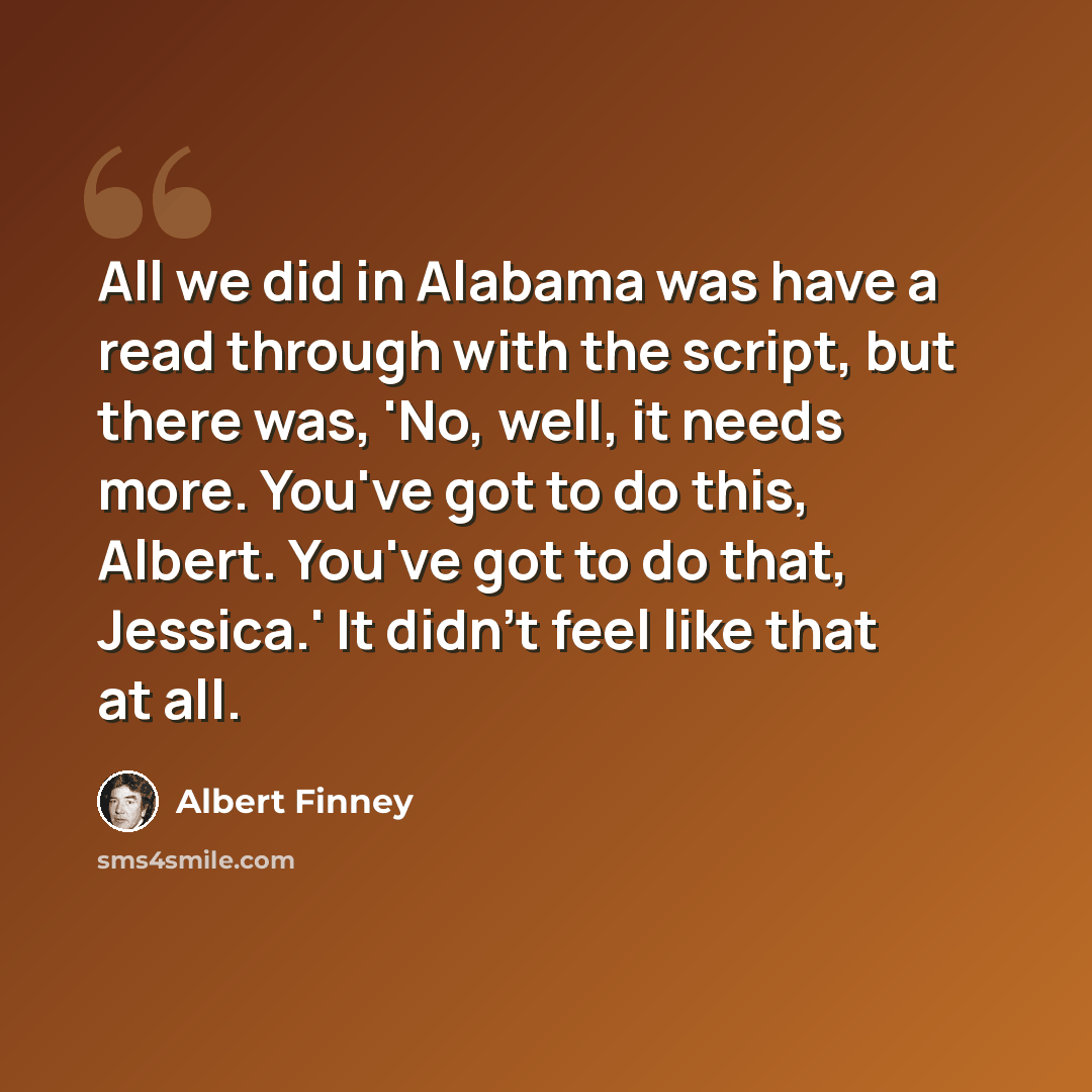 “All we did in Alabama was have a read through with the script, but there was, 'No, well, it needs more. You've got to do this, Albert. You've got to do that, Jessica.' It didn't feel like that at all.” quote by Albert Finney