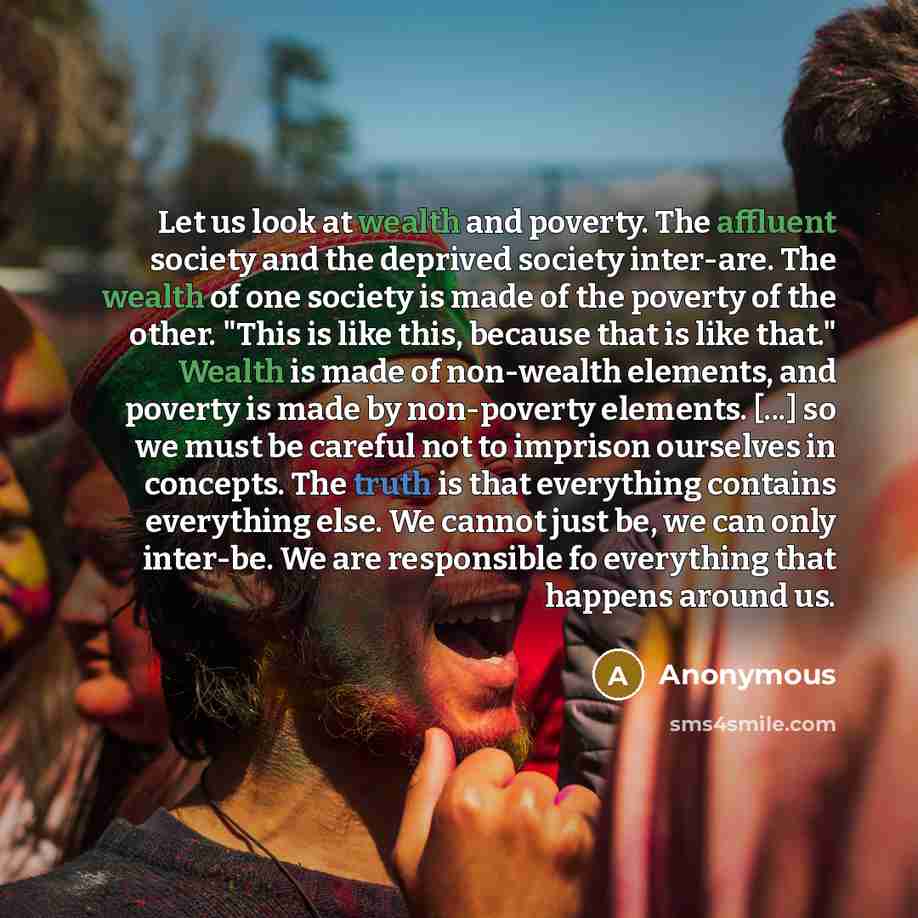“Let us look at wealth and poverty. The affluent society and the deprived society inter-are. The wealth of one society is made of the poverty of the other. "This is like this, because that is like that." Wealth is made of non-wealth elements, and poverty is made by non-poverty elements. [...] so we…” quote by Anonymous