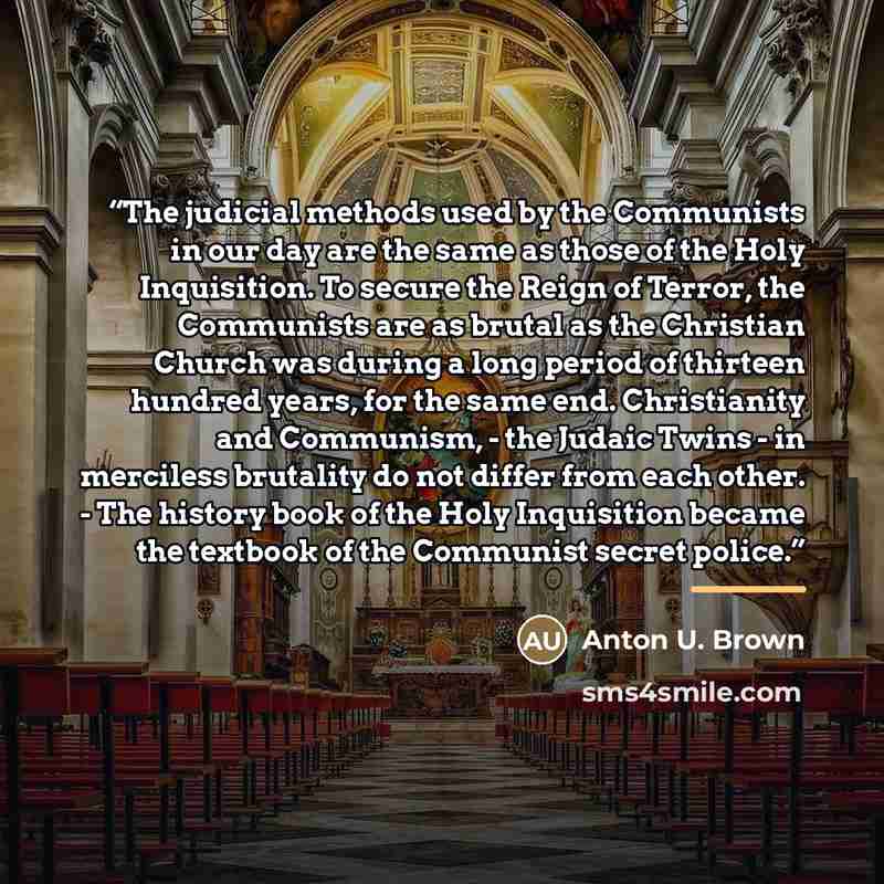 “The judicial methods used by the Communists in our day are the same as those of the Holy Inquisition. To secure the Reign of Terror, the Communists are as brutal as the Christian Church was during a long period of thirteen hundred years, for the same end. Christianity and Communism, - the Judaic…” quote by Anton U. Brown