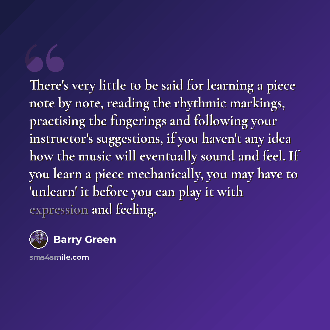 “There's very little to be said for learning a piece note by note, reading the rhythmic markings, practising the fingerings and following your instructor's suggestions, if you haven't any idea how the music will eventually sound and feel. If you learn a piece mechanically, you may have to 'unlearn'…” quote by Barry Green