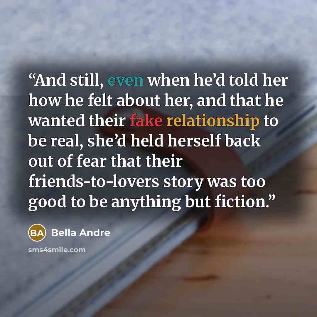 “And still, even when he’d told her how he felt about her, and that he wanted their fake relationship to be real, she’d held herself back out of fear that their friends-to-lovers story was too good to be anything but fiction.” quote by Bella Andre