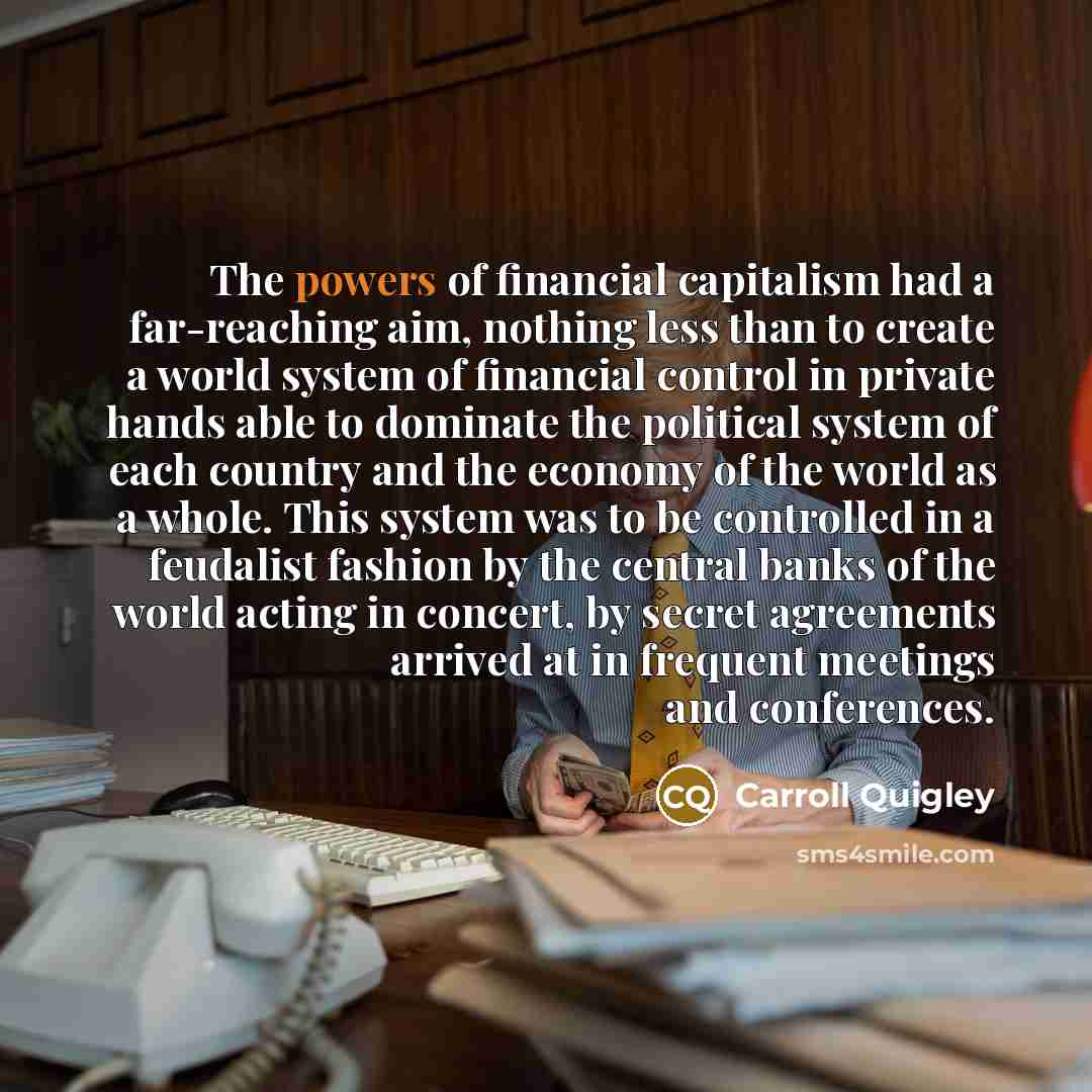 “The powers of financial capitalism had a far-reaching aim, nothing less than to create a world system of financial control in private hands able to dominate the political system of each country and the economy of the world as a whole. This system was to be controlled in a feudalist fashion by the…” quote by Carroll Quigley