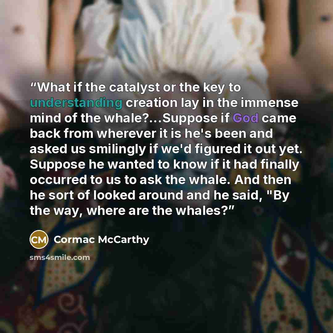 “What if the catalyst or the key to understanding creation lay in the immense mind of the whale?...Suppose if God came back from wherever it is he's been and asked us smilingly if we'd figured it out yet. Suppose he wanted to know if it had finally occurred to us to ask the whale. And then he sort…” quote by Cormac McCarthy