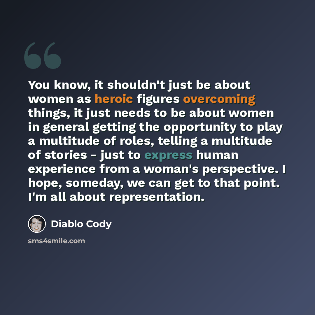 “You know, it shouldn't just be about women as heroic figures overcoming things, it just needs to be about women in general getting the opportunity to play a multitude of roles, telling a multitude of stories - just to express human experience from a woman's perspective. I hope, someday, we can get…” quote by Diablo Cody