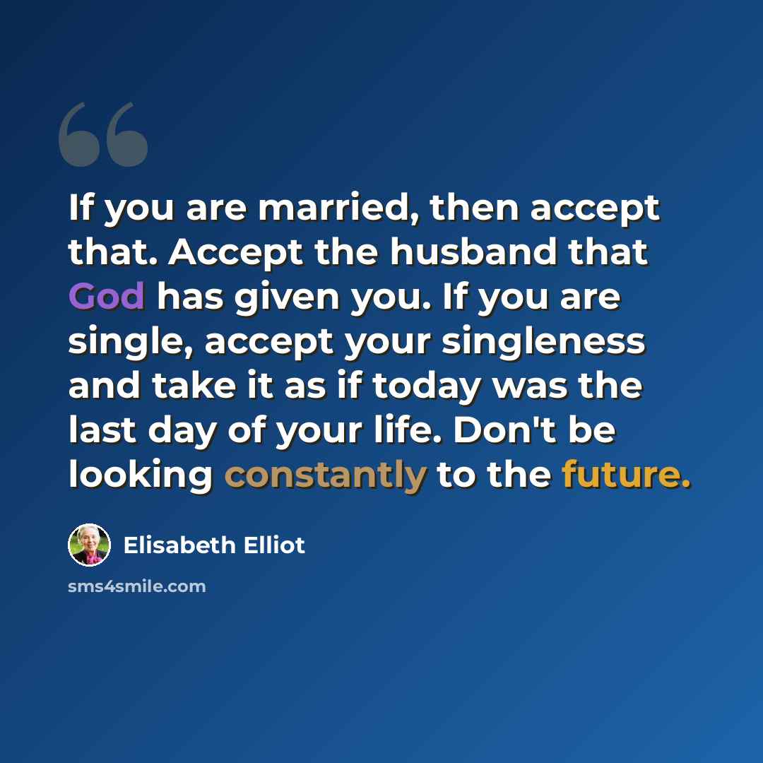 “If you are married, then accept that. Accept the husband that God has given you. If you are single, accept your singleness and take it as if today was the last day of your life. Don't be looking constantly to the future.” quote by Elisabeth Elliot