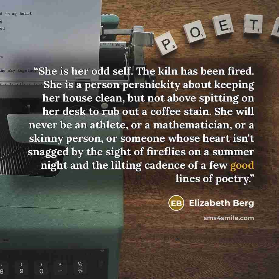 “She is her odd self. The kiln has been fired. She is a person persnickity about keeping her house clean, but not above spitting on her desk to rub out a coffee stain. She will never be an athlete, or a mathematician, or a skinny person, or someone whose heart isn't snagged by the sight of…” quote by Elizabeth Berg