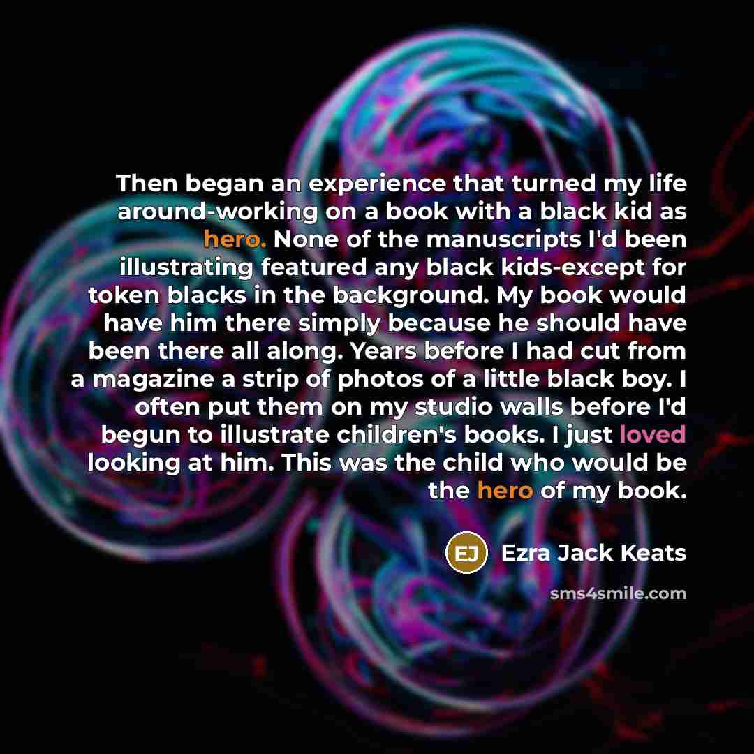 “Then began an experience that turned my life around-working on a book with a black kid as hero. None of the manuscripts I'd been illustrating featured any black kids-except for token blacks in the background. My book would have him there simply because he should have been there all along. Years…” quote by Ezra Jack Keats
