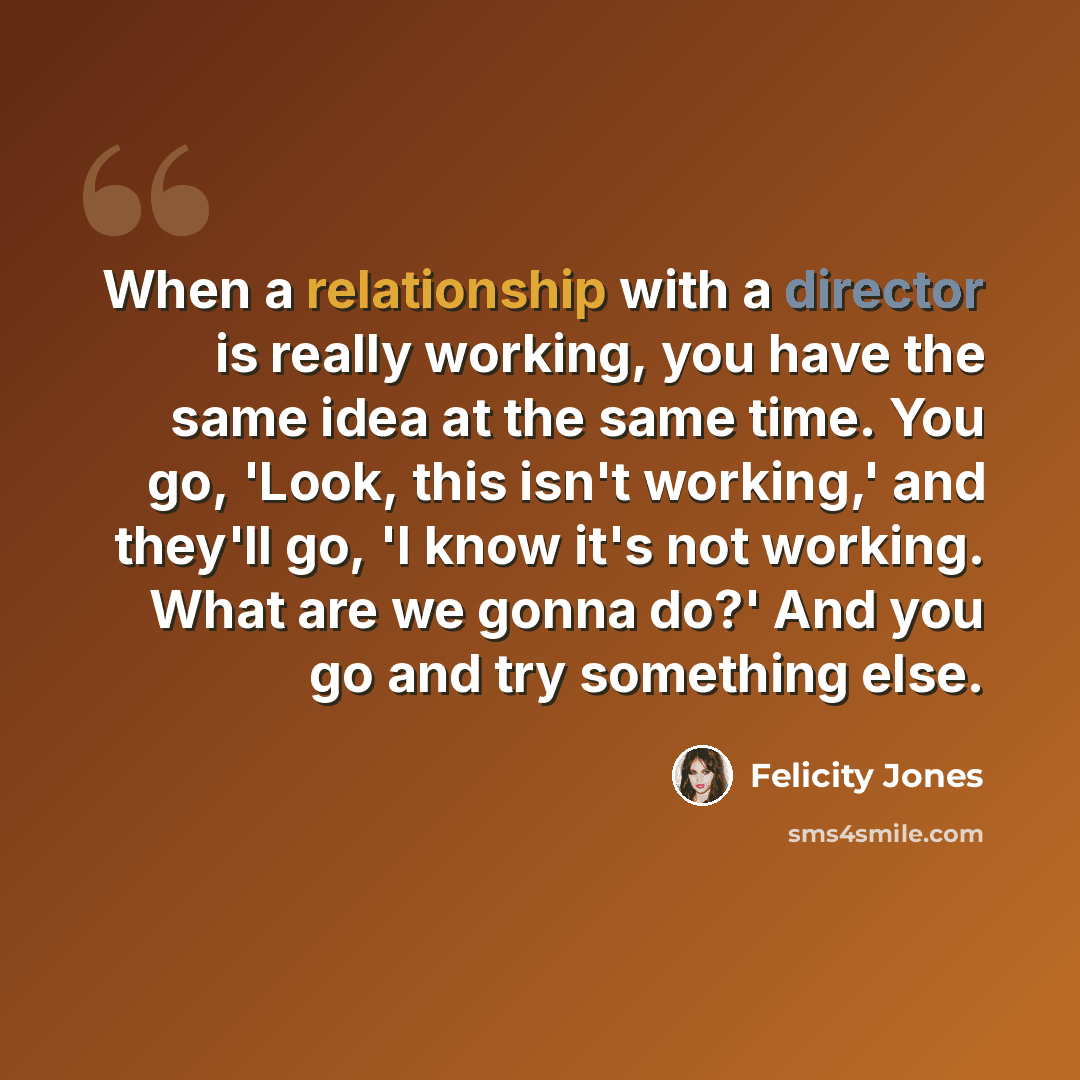“When a relationship with a director is really working, you have the same idea at the same time. You go, 'Look, this isn't working,' and they'll go, 'I know it's not working. What are we gonna do?' And you go and try something else.” quote by Felicity Jones