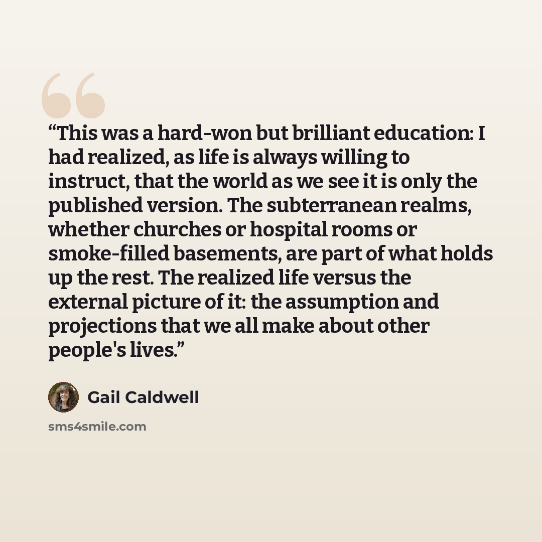 “This was a hard-won but brilliant education: I had realized, as life is always willing to instruct, that the world as we see it is only the published version. The subterranean realms, whether churches or hospital rooms or smoke-filled basements, are part of what holds up the rest. The realized…” quote by Gail Caldwell