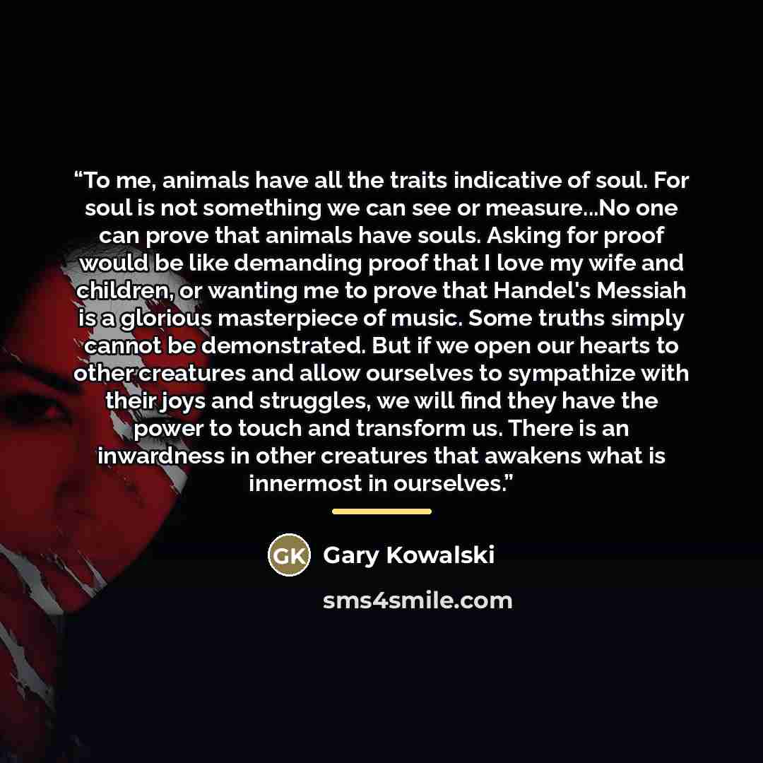 “To me, animals have all the traits indicative of soul. For soul is not something we can see or measure...No one can prove that animals have souls. Asking for proof would be like demanding proof that I love my wife and children, or wanting me to prove that Handel's Messiah is a glorious masterpiece…” quote by Gary Kowalski