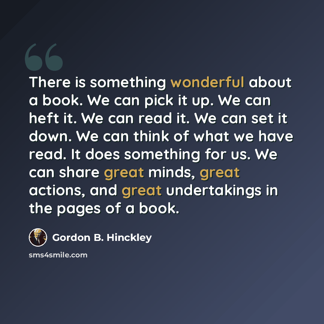 “There is something wonderful about a book. We can pick it up. We can heft it. We can read it. We can set it down. We can think of what we have read. It does something for us. We can share great minds, great actions, and great undertakings in the pages of a book.” quote by Gordon B. Hinckley