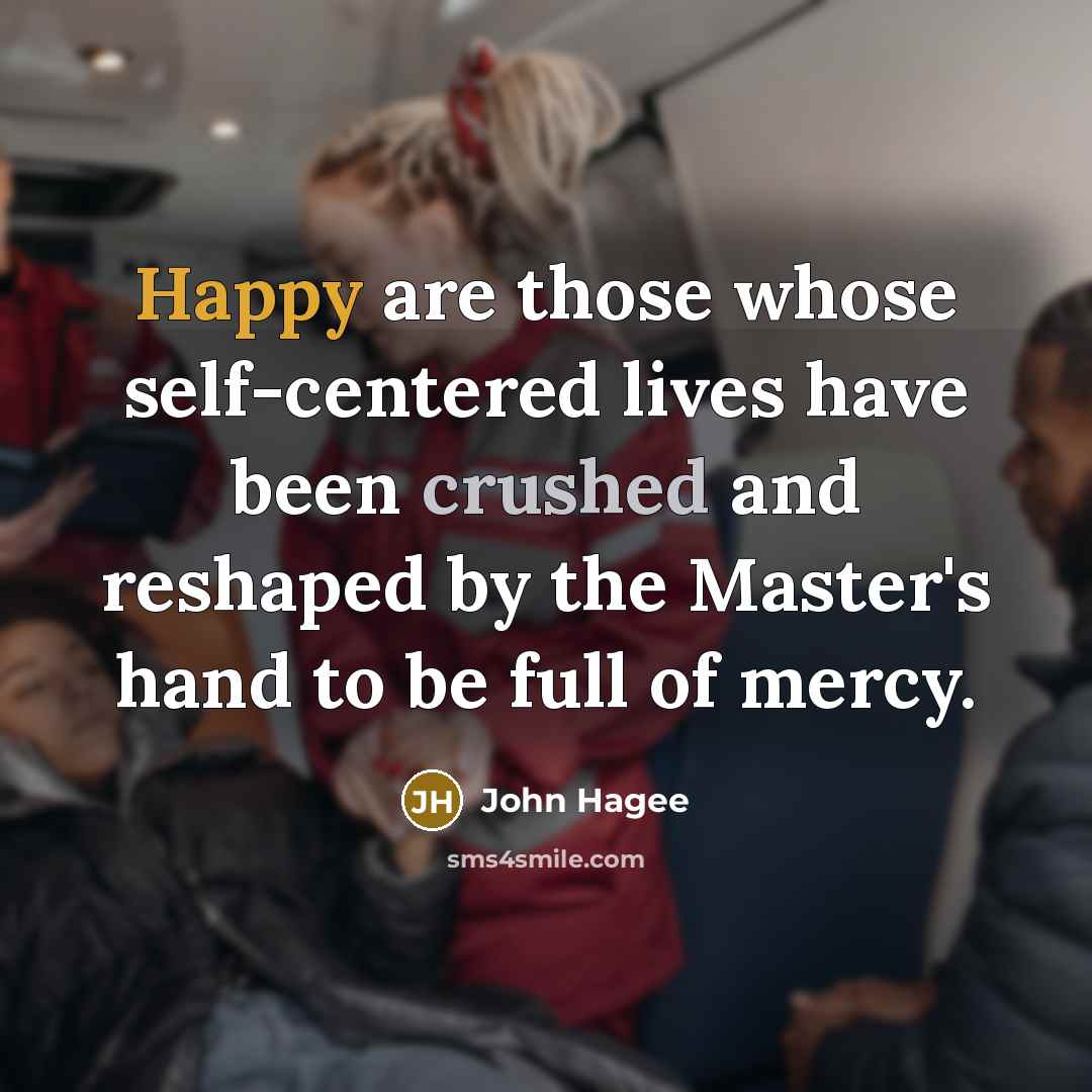 “Happy are those whose self-centered lives have been crushed and reshaped by the Master's hand to be full of mercy.” quote by John Hagee
