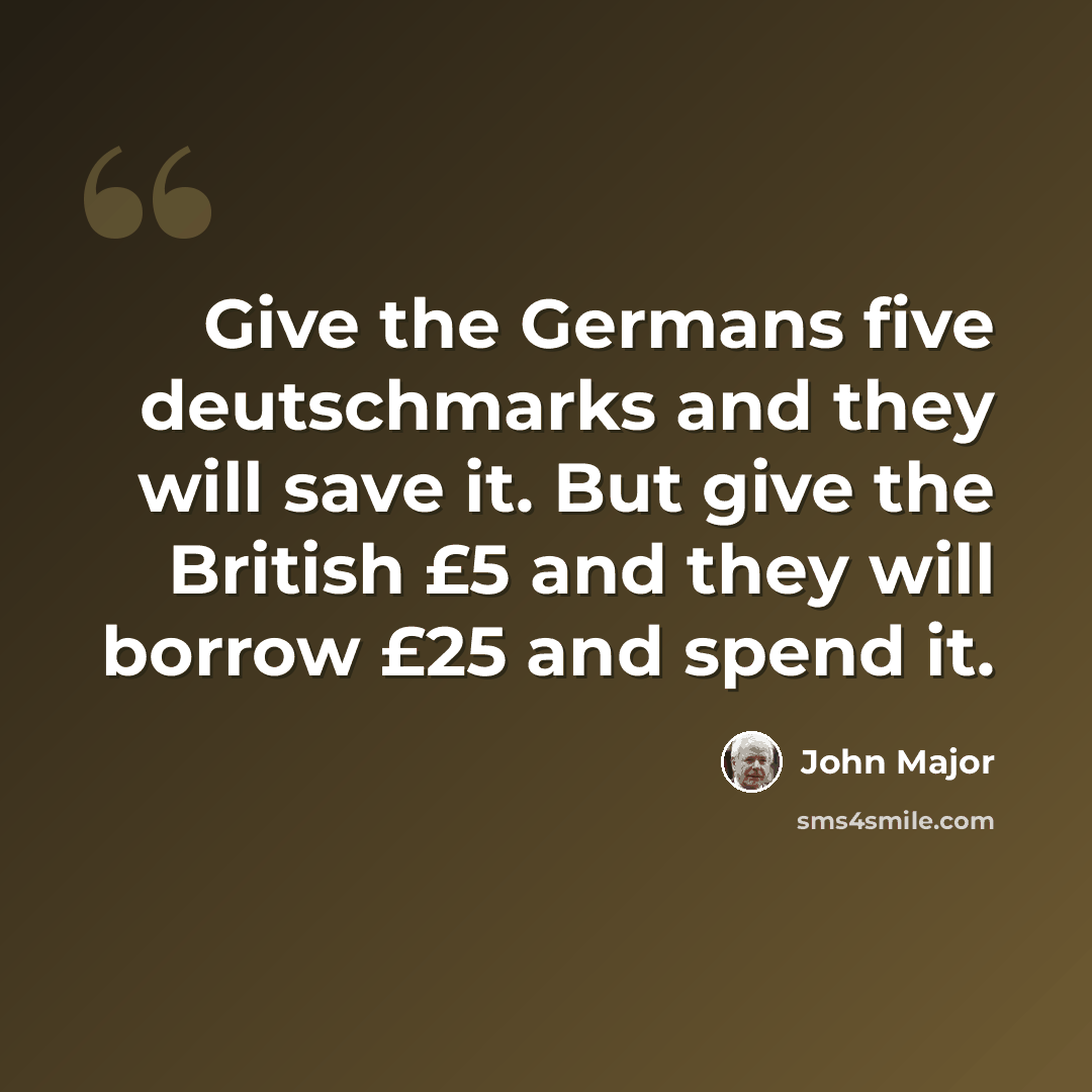 “Give the Germans five deutschmarks and they will save it. But give the British £5 and they will borrow £25 and spend it.” quote by John Major