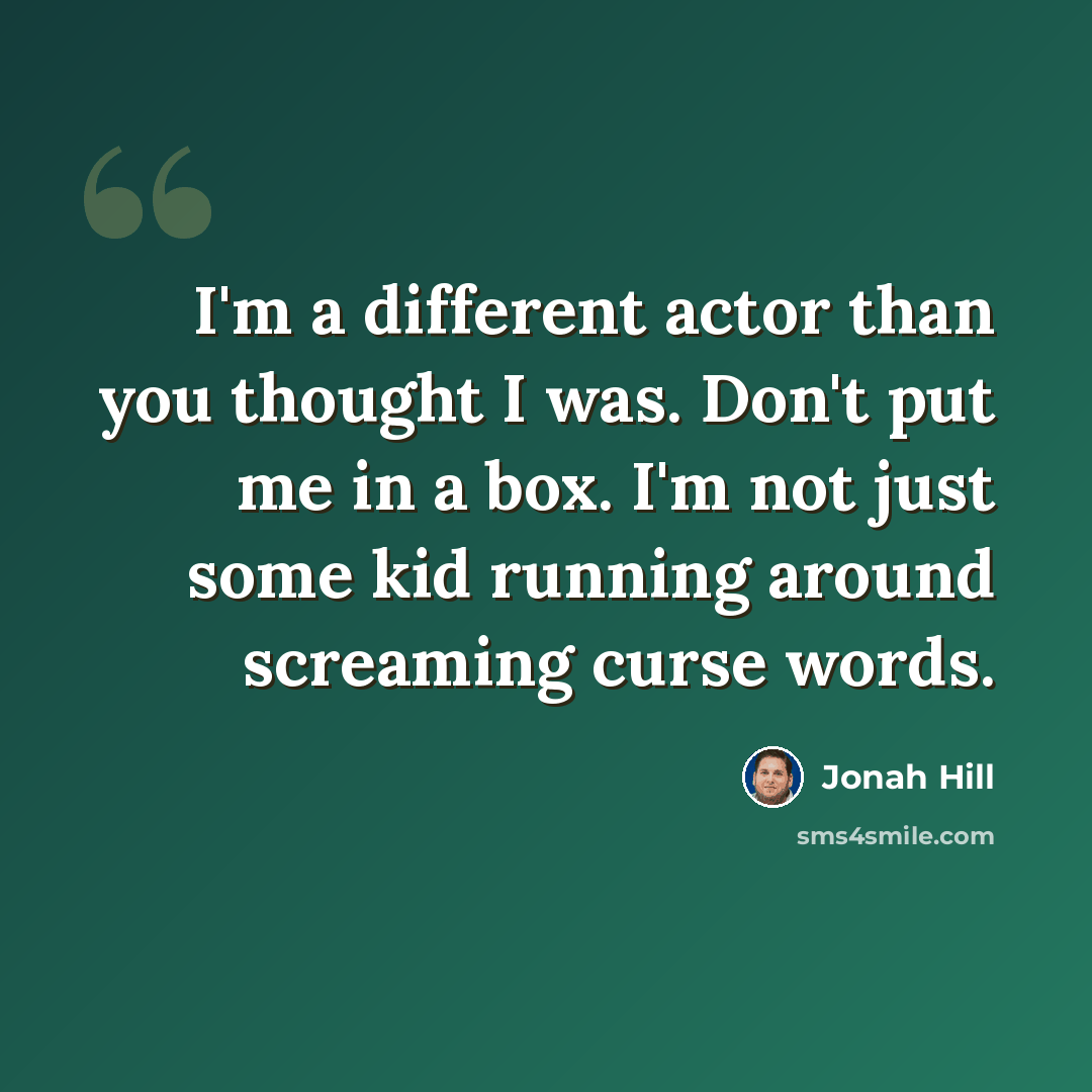 “I'm a different actor than you thought I was. Don't put me in a box. I'm not just some kid running around screaming curse words.” quote by Jonah Hill