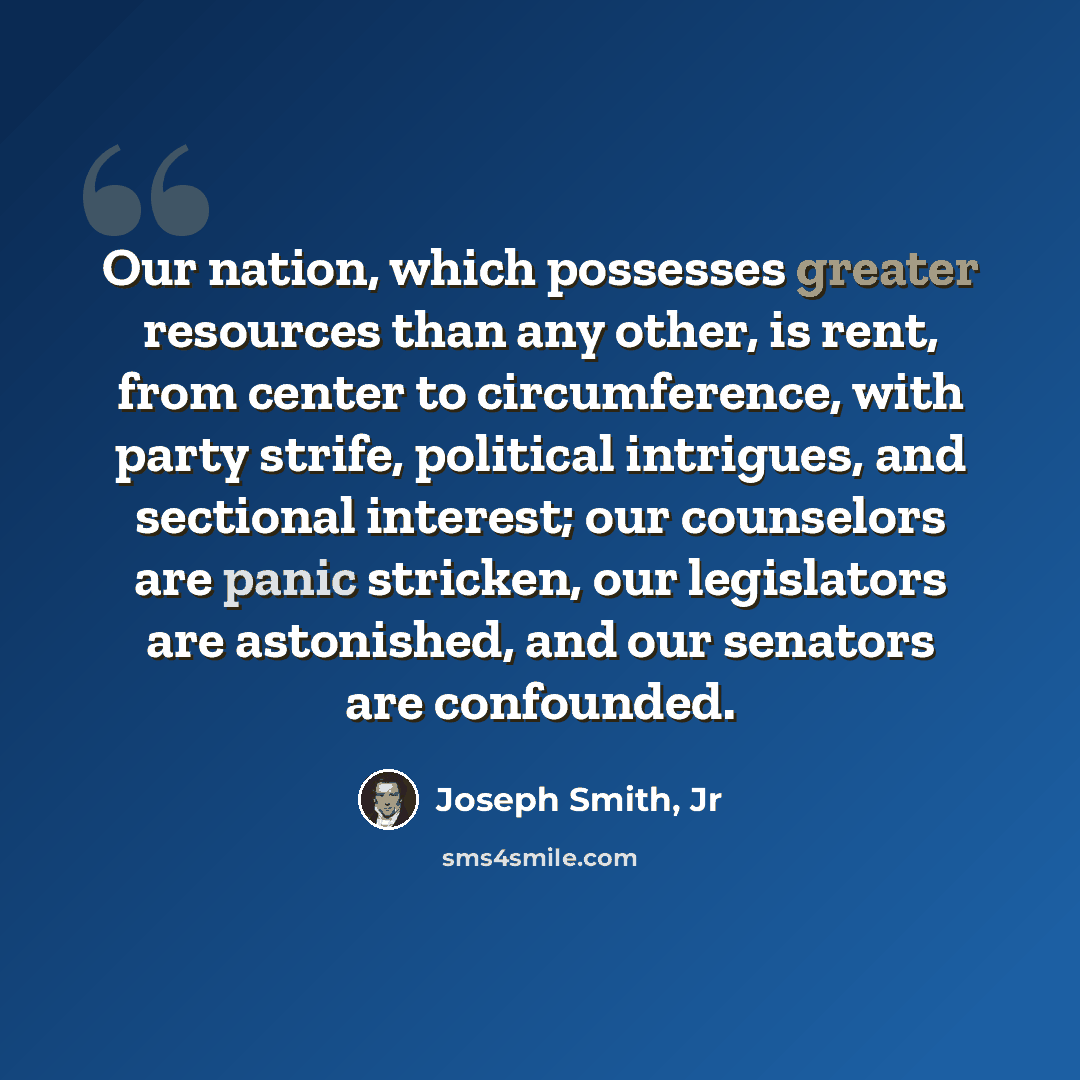 “Our nation, which possesses greater resources than any other, is rent, from center to circumference, with party strife, political intrigues, and sectional interest; our counselors are panic stricken, our legislators are astonished, and our senators are confounded.” quote by Joseph Smith, Jr