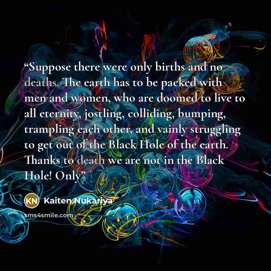 “Suppose there were only births and no deaths. The earth has to be packed with men and women, who are doomed to live to all eternity, jostling, colliding, bumping, trampling each other, and vainly struggling to get out of the Black Hole of the earth. Thanks to death we are not in the Black Hole! Only” quote by Kaiten Nukariya