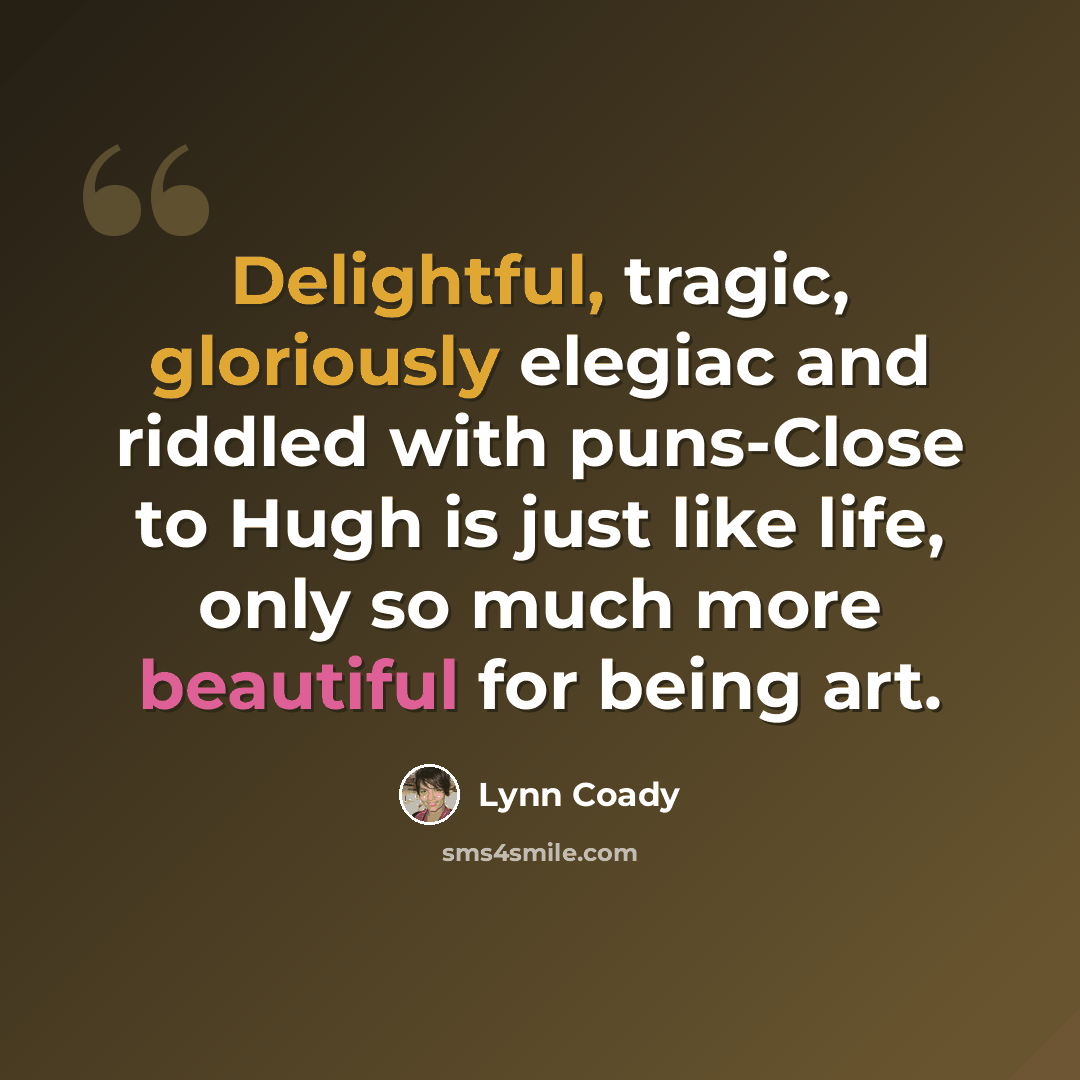 “Delightful, tragic, gloriously elegiac and riddled with puns-Close to Hugh is just like life, only so much more beautiful for being art.” quote by Lynn Coady