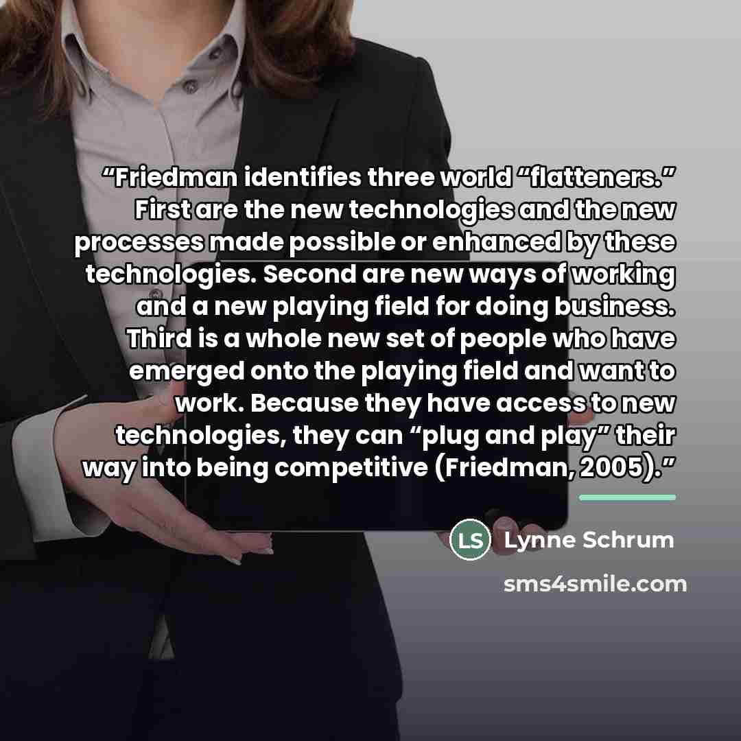 “Friedman identifies three world “flatteners.” First are the new technologies and the new processes made possible or enhanced by these technologies. Second are new ways of working and a new playing field for doing business. Third is a whole new set of people who have emerged onto the playing field…” quote by Lynne Schrum