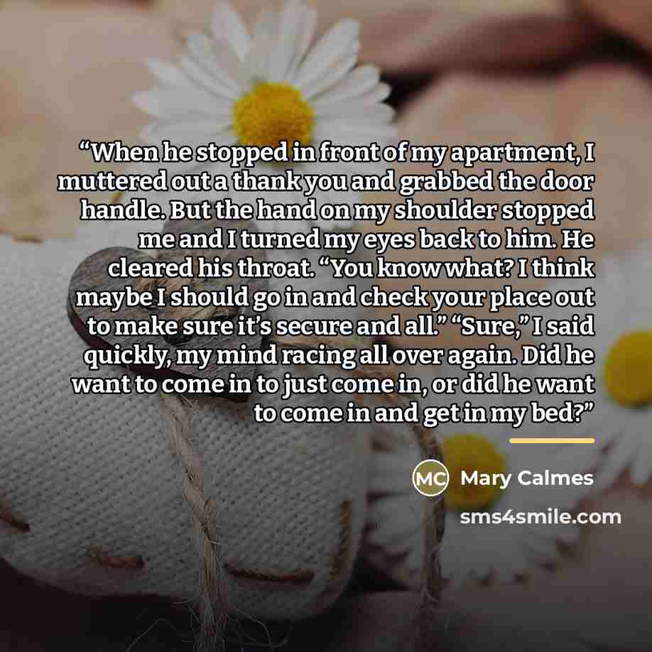 “When he stopped in front of my apartment, I muttered out a thank you and grabbed the door handle. But the hand on my shoulder stopped me and I turned my eyes back to him. He cleared his throat. “You know what? I think maybe I should go in and check your place out to make sure it’s secure and all.”…” quote by Mary Calmes