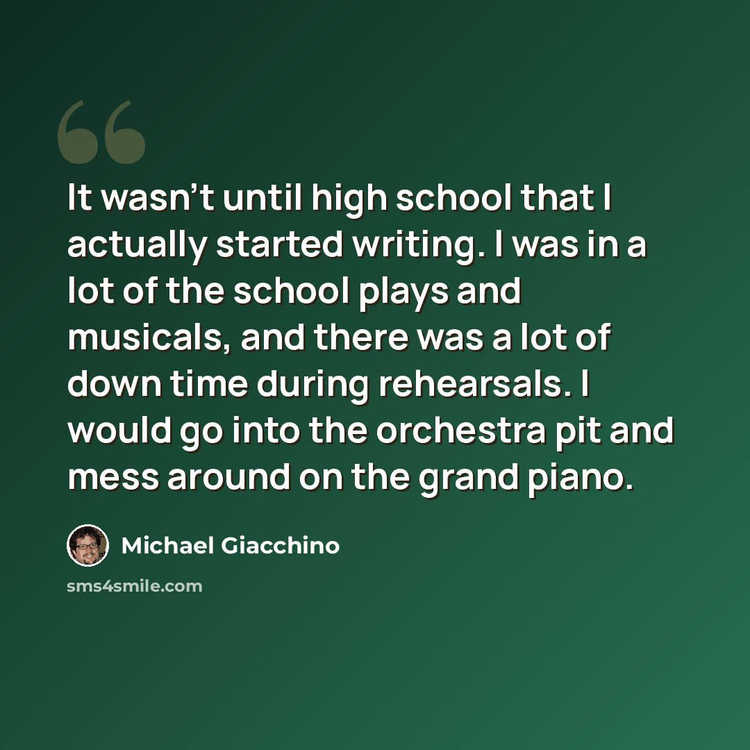 “It wasn't until high school that I actually started writing. I was in a lot of the school plays and musicals, and there was a lot of down time during rehearsals. I would go into the orchestra pit and mess around on the grand piano.” quote by Michael Giacchino