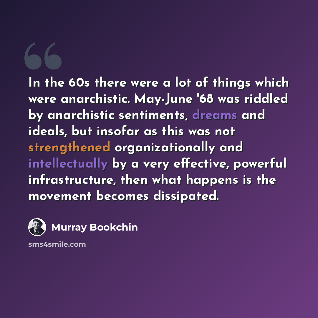 “In the 60s there were a lot of things which were anarchistic. May-June '68 was riddled by anarchistic sentiments, dreams and ideals, but insofar as this was not strengthened organizationally and intellectually by a very effective, powerful infrastructure, then what happens is the movement becomes…” quote by Murray Bookchin