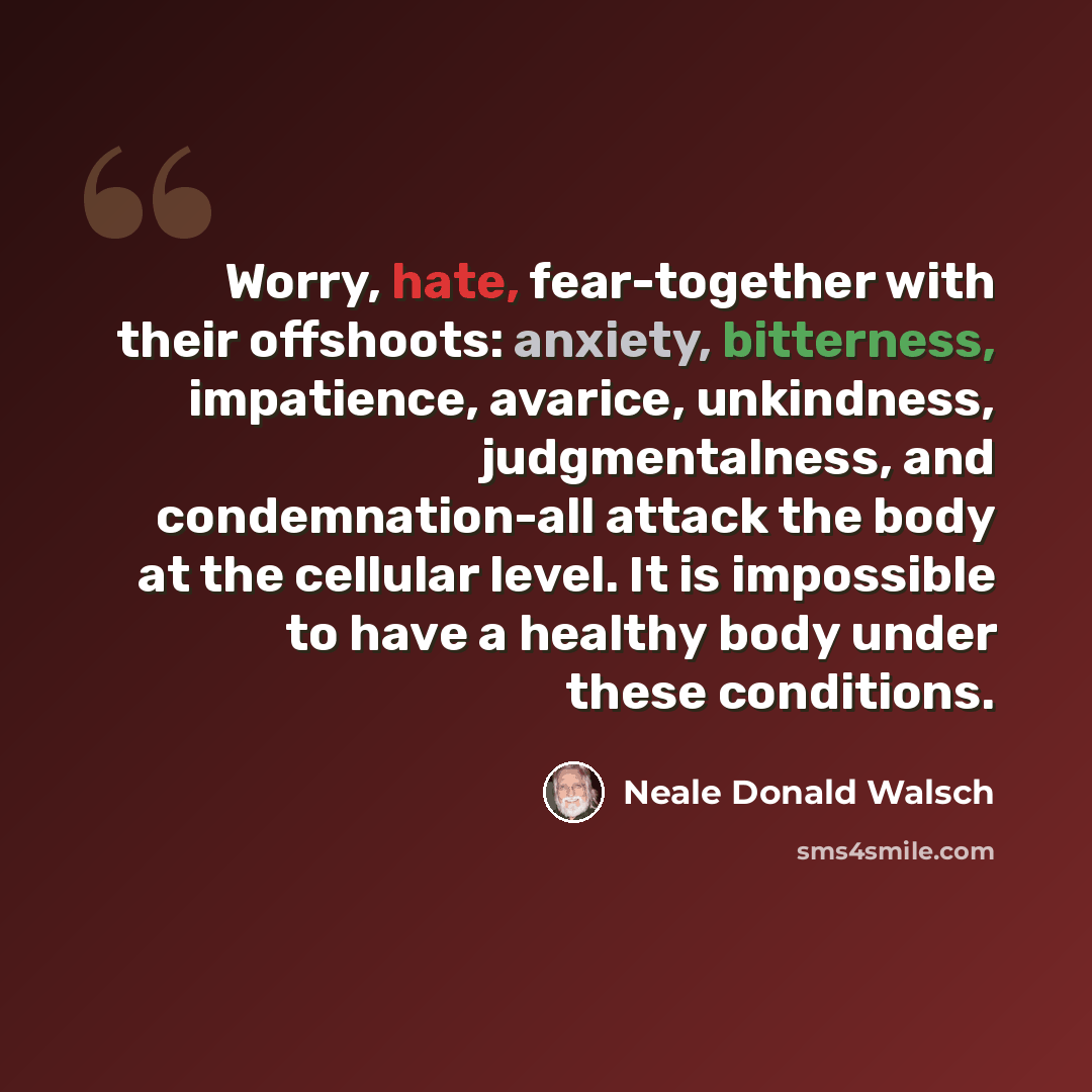 “Worry, hate, fear-together with their offshoots: anxiety, bitterness, impatience, avarice, unkindness, judgmentalness, and condemnation-all attack the body at the cellular level. It is impossible to have a healthy body under these conditions.” quote by Neale Donald Walsch