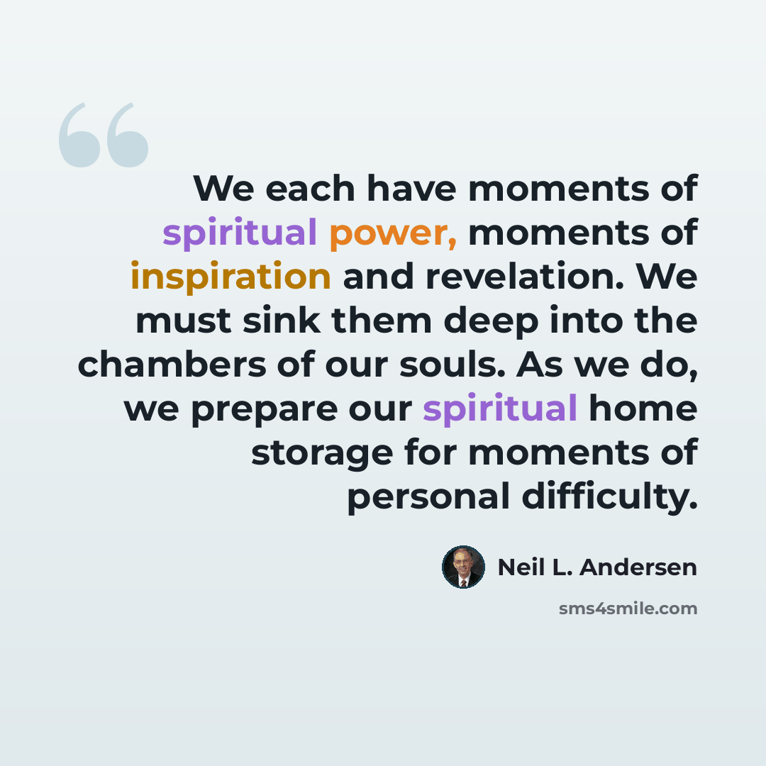 “We each have moments of spiritual power, moments of inspiration and revelation. We must sink them deep into the chambers of our souls. As we do, we prepare our spiritual home storage for moments of personal difficulty.” quote by Neil L. Andersen