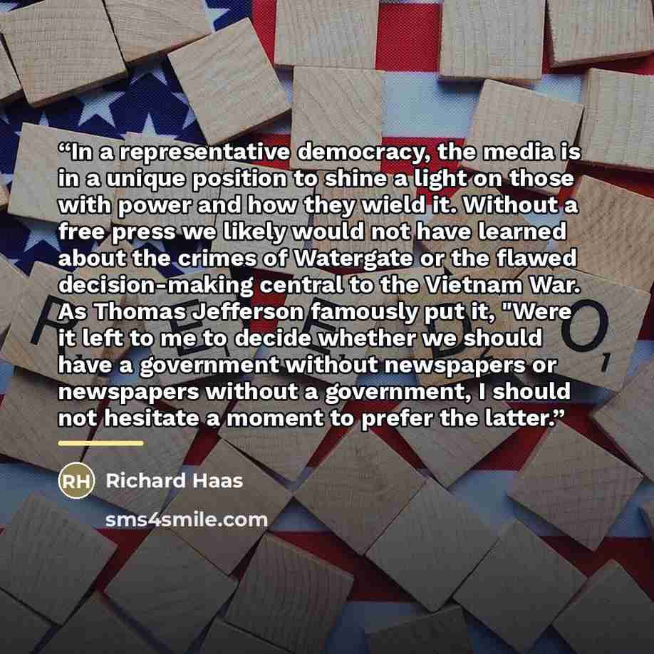 “In a representative democracy, the media is in a unique position to shine a light on those with power and how they wield it. Without a free press we likely would not have learned about the crimes of Watergate or the flawed decision-making central to the Vietnam War. As Thomas Jefferson famously…” quote by Richard Haas