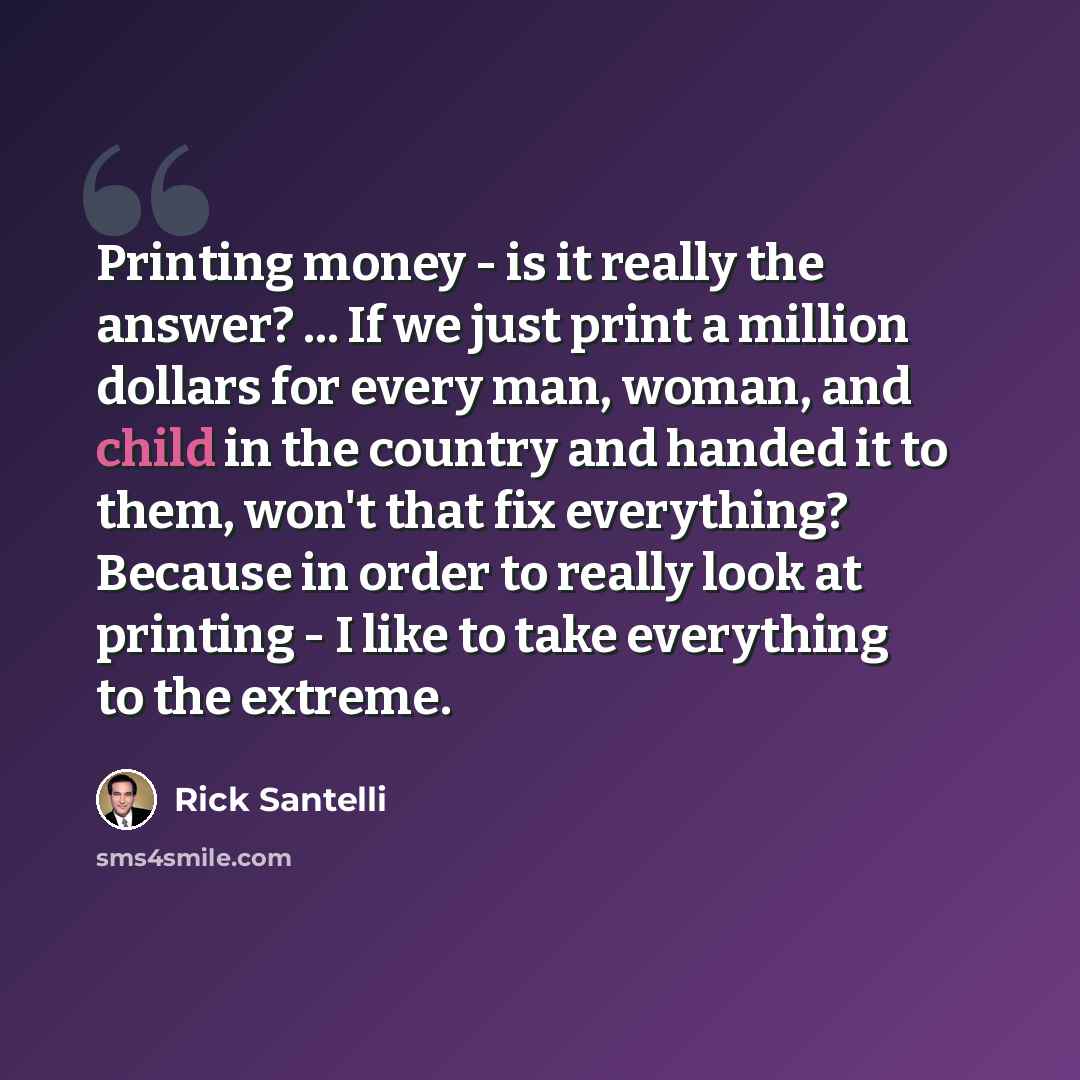 “Printing money - is it really the answer? ... If we just print a million dollars for every man, woman, and child in the country and handed it to them, won't that fix everything? Because in order to really look at printing - I like to take everything to the extreme.” quote by Rick Santelli