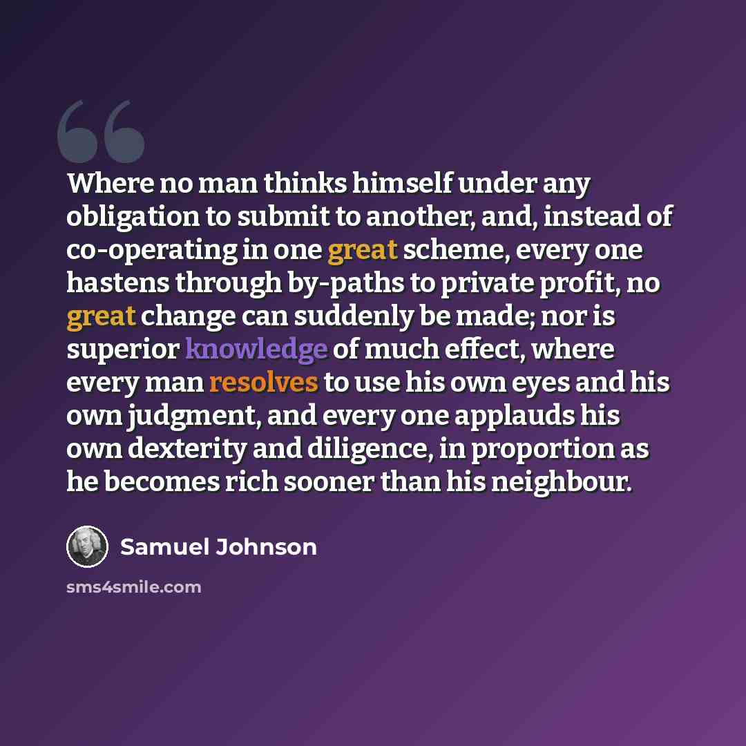 “Where no man thinks himself under any obligation to submit to another, and, instead of co-operating in one great scheme, every one hastens through by-paths to private profit, no great change can suddenly be made; nor is superior knowledge of much effect, where every man resolves to use his own…” quote by Samuel Johnson