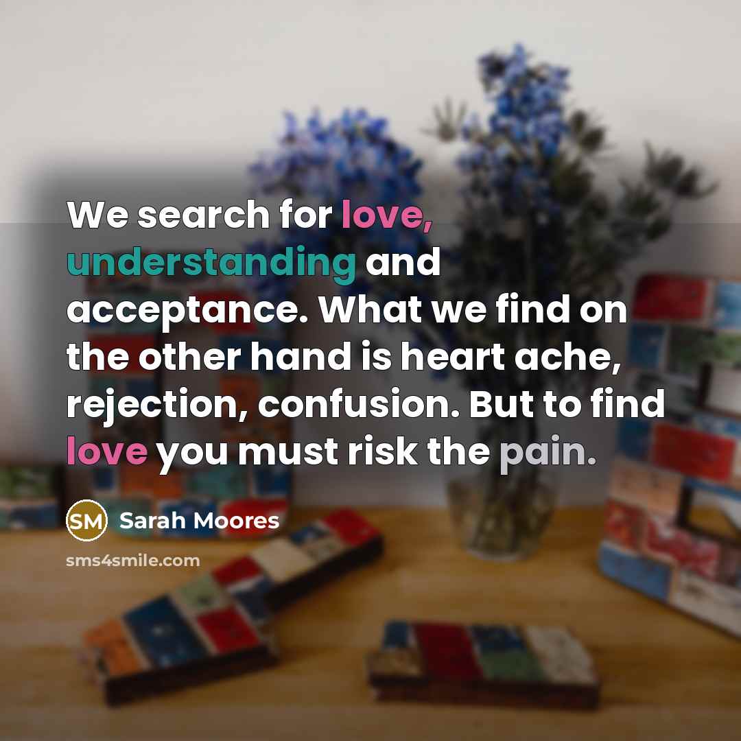 “We search for love, understanding and acceptance. What we find on the other hand is heart ache, rejection, confusion. But to find love you must risk the pain.” quote by Sarah Moores