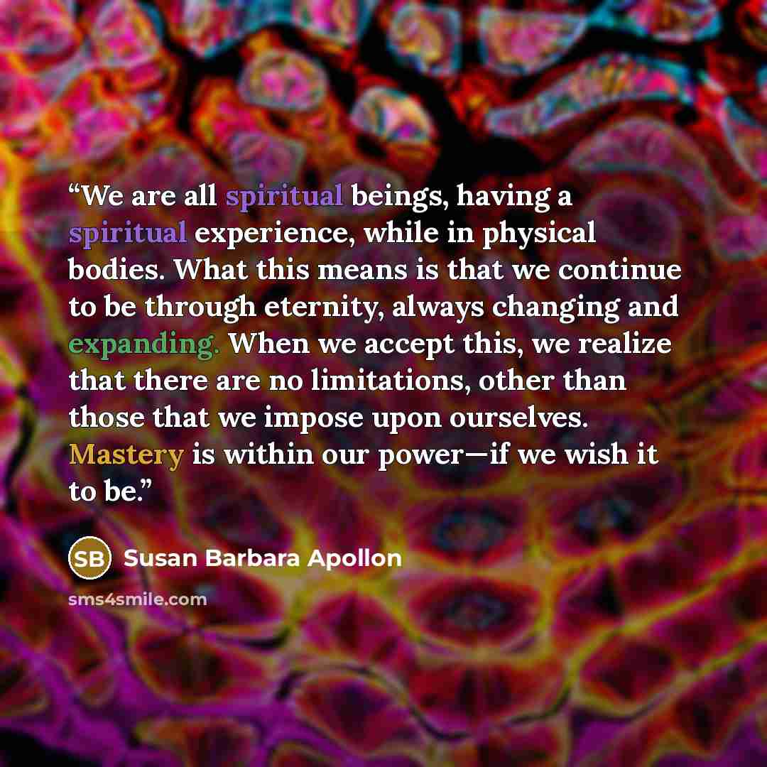“We are all spiritual beings, having a spiritual experience, while in physical bodies. What this means is that we continue to be through eternity, always changing and expanding. When we accept this, we realize that there are no limitations, other than those that we impose upon ourselves. Mastery is…” quote by Susan Barbara Apollon